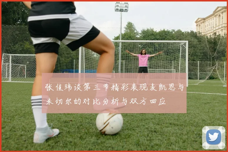 张佳玮谈第三节精彩表现麦凯恩与米切尔的对比分析与双方回应