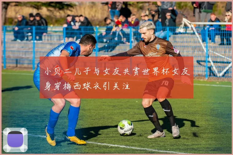 小贝二儿子与女友共赏世界杯女友身穿梅西球衣引关注