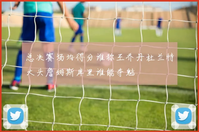 总决赛场均得分谁称王乔丹杜兰特大头詹姆斯库里谁能夺魁