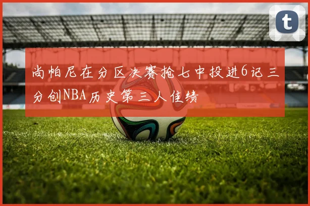 尚帕尼在分区决赛抢七中投进6记三分创NBA历史第三人佳绩