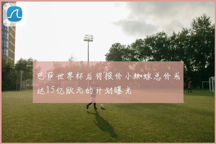 巴萨世界杯后将报价小蜘蛛总价或达15亿欧元的计划曝光