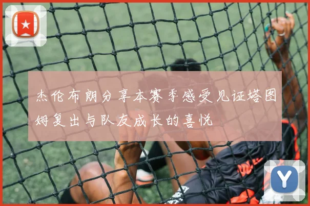 杰伦布朗分享本赛季感受见证塔图姆复出与队友成长的喜悦