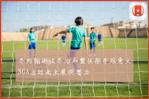 乔约翰逊谈乔治加盟快船夺冠意义SGA当时尚未展现潜力