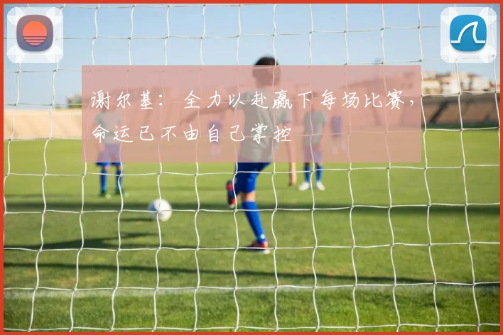 谢尔基：全力以赴赢下每场比赛，命运已不由自己掌控