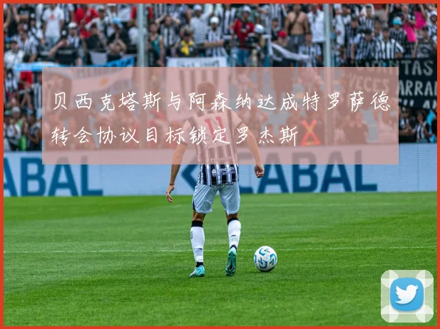 贝西克塔斯与阿森纳达成特罗萨德转会协议目标锁定罗杰斯