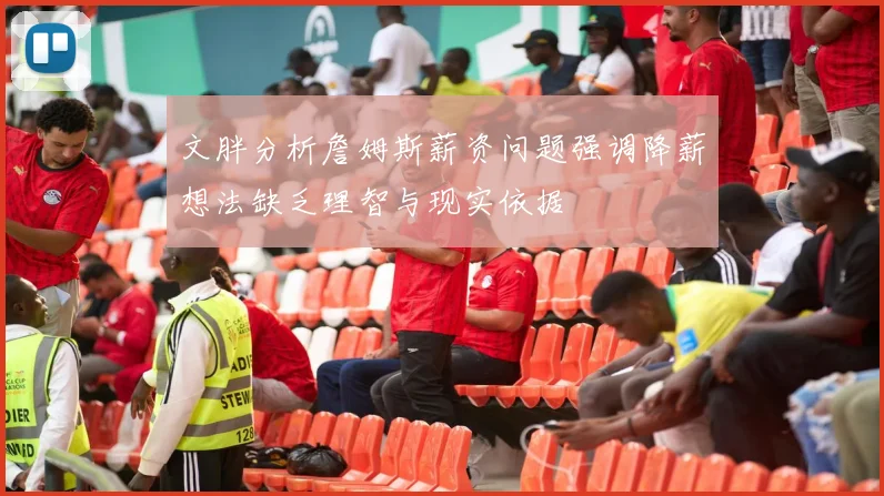 文胖分析詹姆斯薪资问题强调降薪想法缺乏理智与现实依据