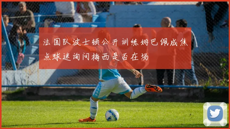 法国队波士顿公开训练姆巴佩成焦点球迷询问梅西是否在场