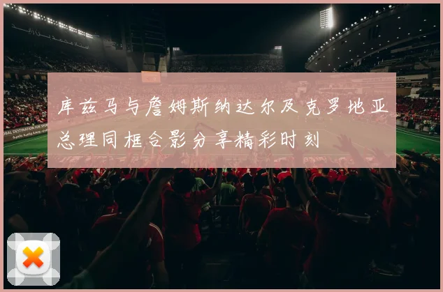 库兹马与詹姆斯纳达尔及克罗地亚总理同框合影分享精彩时刻
