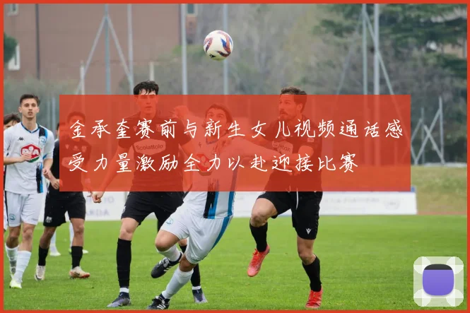 金承奎赛前与新生女儿视频通话感受力量激励全力以赴迎接比赛