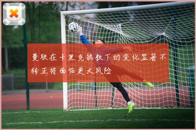 曼联在卡里克执教下的变化显著不转正将面临更大风险