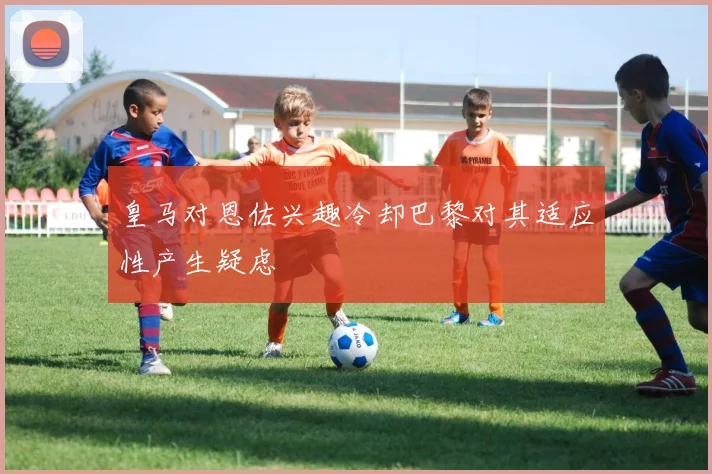 皇马对恩佐兴趣冷却巴黎对其适应性产生疑虑