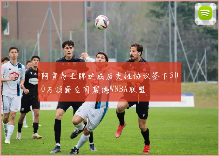 阿贾与王牌达成历史性协议签下500万顶薪合同震撼WNBA联盟